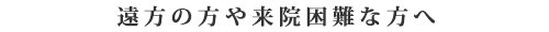 遠方の方や来院困難な方へ